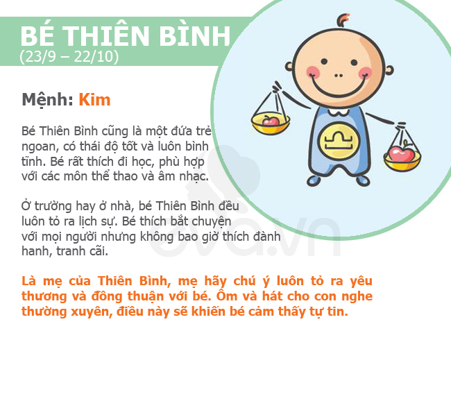 Bé Thiên Bình (23/9 – 22/10)

Mệnh: Kim

Bé Thiên Bình cũng là một đứa trẻ ngoan, có thái độ tốt và luôn bình tĩnh. Bé rất thích đi học, phù hợp với các môn thể thao và âm nhạc.

Ở trường hay ở nhà, bé Thiên Bình đều luôn tỏ ra lịch sự. Bé thích bắt chuyện với mọi người nhưng không bao giờ thích đành hanh, tranh cãi. Là mẹ của Thiên Bình, mẹ hãy chú ý luôn tỏ ra yêu thương và đồng thuận với bé. Ôm và hát cho con nghe thường xuyên, điều này sẽ khiến bé cảm thấy tự tin.
