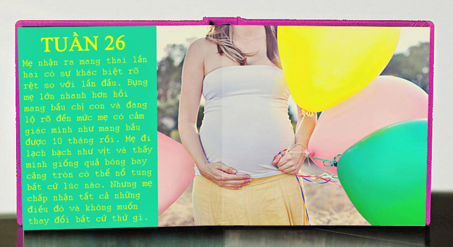 Tuần 26: Mẹ nhận ra mang thai lần hai có sự khác biệt rõ rệt so với lần đầu. Bụng mẹ lớn nhanh hơn hồi mang bầu chị con và đang lộ rõ đến mức mẹ có cảm giác mình như mang bầu được 10 tháng rồi.

