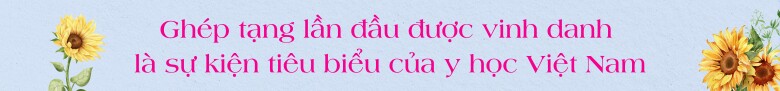 Nhìn lại cấy ghép nội tạng của Việt Nam: Khi cuộc sống được mở rộng từ trung tâm của lòng tốt, giúp đỡ 