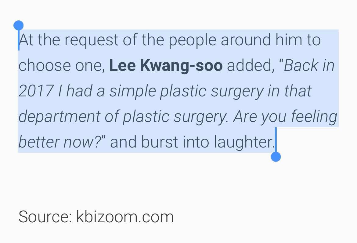 Nam diễn viên đình đám sau cùng cho biết: “Trở lại năm 2017, tôi đã có một cuộc phẫu thuật thẩm mỹ đơn giản tại khoa phẫu thuật thẩm mỹ đó. Bây giờ bạn cảm thấy đỡ hơn chưa?”. Anh và mọi người đều phá lên cười sau câu nói này, không rõ đây là lời thừa nhận thật hay chỉ đùa vui của anh chàng cùng các đồng nghiệp. Nhưng ai cũng dành lời khen ngợi cho nhan sắc ngày một thăng hạng đáng kể của Lee Kwang Soo.