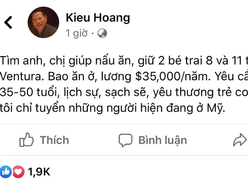 “Tìm anh, chị giúp nấu ăn, giữ 2 bé trai 8 và 11 tuổi ở Ventura. Bao ăn ở, lương $35.000 USD/năm. Yêu cầu từ 35-50 tuổi, lịch sự, sạch sẽ, yêu thương trẻ con. Chúng tôi chỉ tuyển những người hiện đang ở Mỹ”, tỷ phú Hoàng Kiều chia sẻ trên trang cá nhân.
